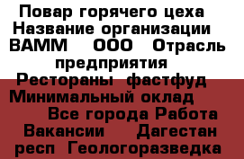 Повар горячего цеха › Название организации ­ ВАММ  , ООО › Отрасль предприятия ­ Рестораны, фастфуд › Минимальный оклад ­ 24 000 - Все города Работа » Вакансии   . Дагестан респ.,Геологоразведка п.